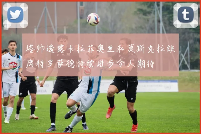 塔帅透露卡拉菲奥里和莫斯克拉缺席特罗萨德持续进步令人期待