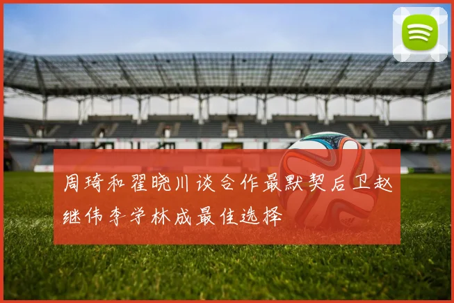 周琦和翟晓川谈合作最默契后卫赵继伟李学林成最佳选择