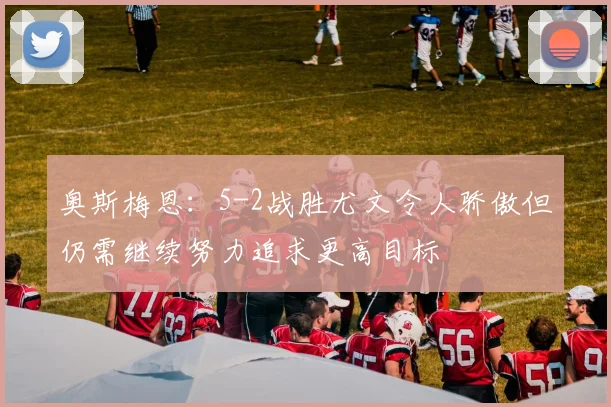 奥斯梅恩：5-2战胜尤文令人骄傲但仍需继续努力追求更高目标