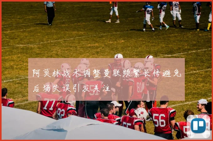 阿莫林战术调整曼联频繁长传避免后场失误引发关注