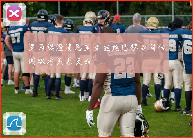 罗马诺澄清恩里克拒绝巴黎合同传闻双方关系良好