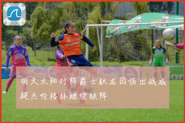 明天太阳对阵爵士狄龙因伤出战成疑杰伦格林继续缺阵