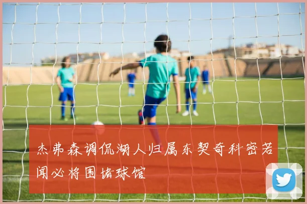 杰弗森调侃湖人归属东契奇科密若闻必将围堵球馆