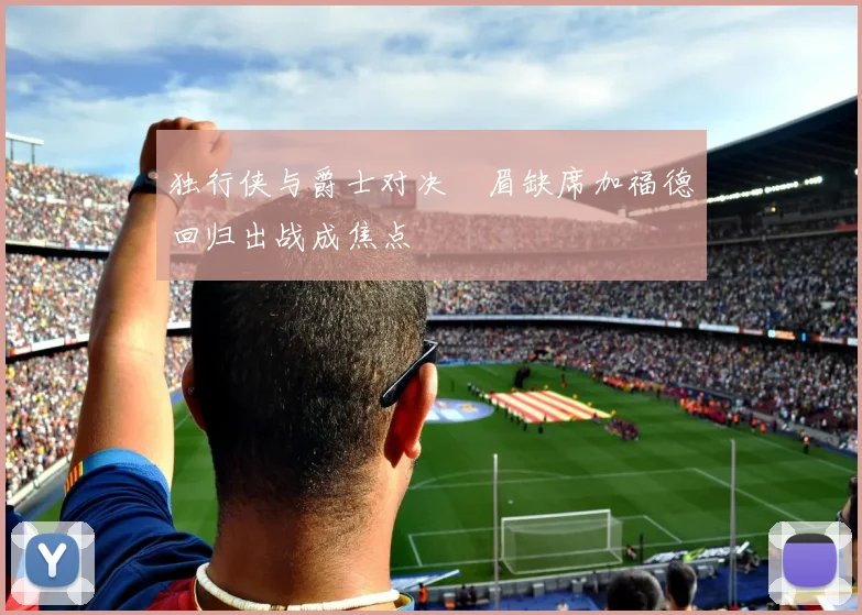 独行侠与爵士对决濃眉缺席加福德回归出战成焦点
