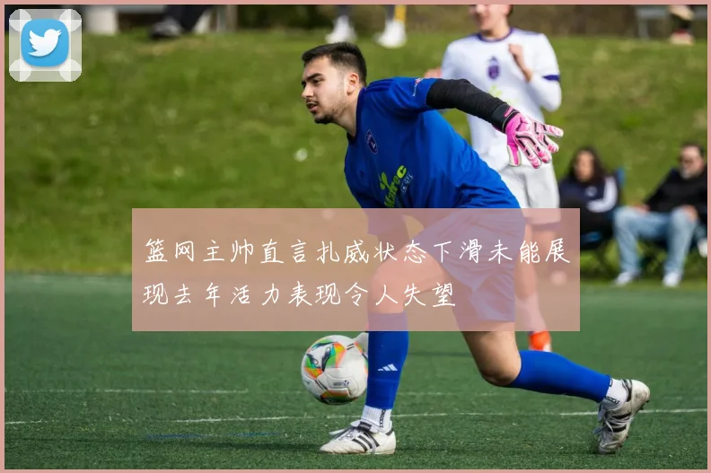 篮网主帅直言扎威状态下滑未能展现去年活力表现令人失望