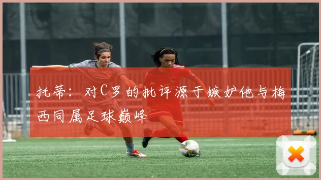 托蒂：对C罗的批评源于嫉妒他与梅西同属足球巅峰