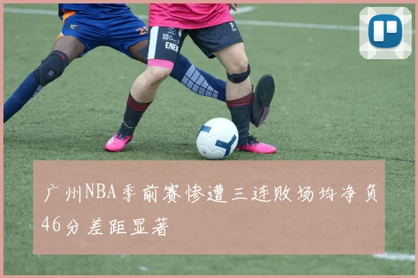广州NBA季前赛惨遭三连败场均净负46分差距显著