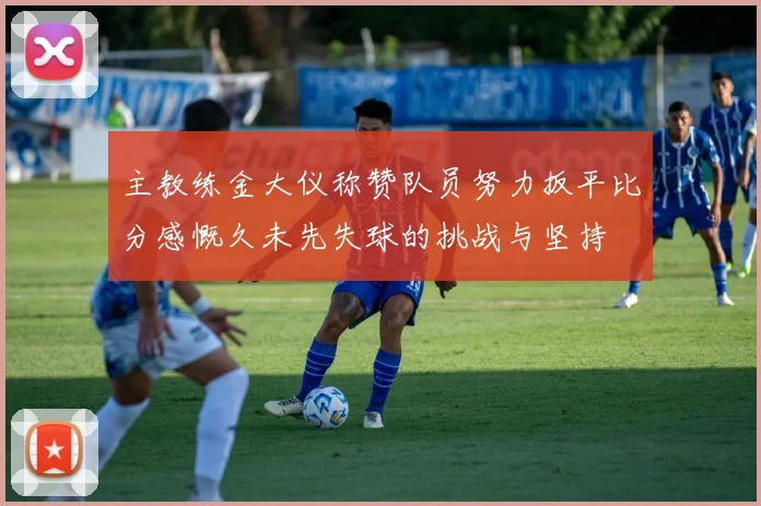 主教练金大仪称赞队员努力扳平比分感慨久未先失球的挑战与坚持
