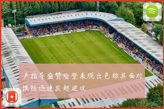 卢指导盛赞哈登表现出色称其面对换防迅速发起进攻