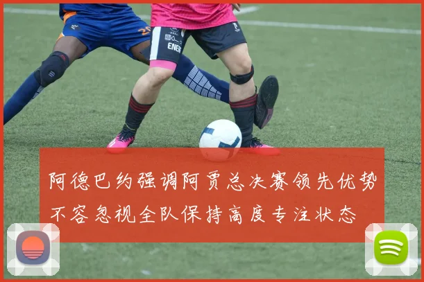 阿德巴约强调阿贾总决赛领先优势不容忽视全队保持高度专注状态