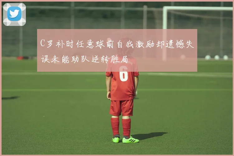 C罗补时任意球前自我激励却遗憾失误未能助队逆转胜局