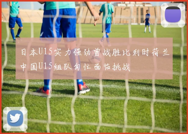 日本U15实力强劲曾战胜比利时荷兰中国U15组队匆忙面临挑战