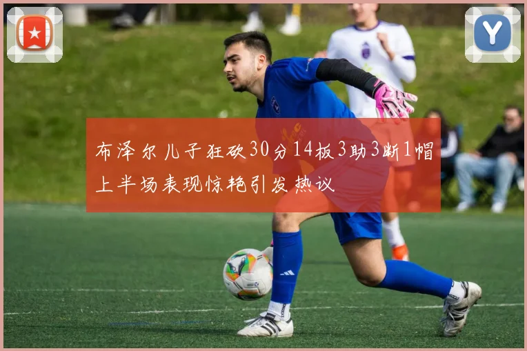布泽尔儿子狂砍30分14板3助3断1帽上半场表现惊艳引发热议