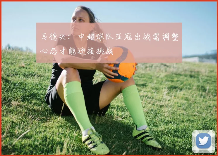 马德兴：中超球队亚冠出战需调整心态才能迎接挑战