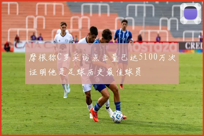 摩根称C罗采访点击量已达5100万次证明他是足球历史最佳球员