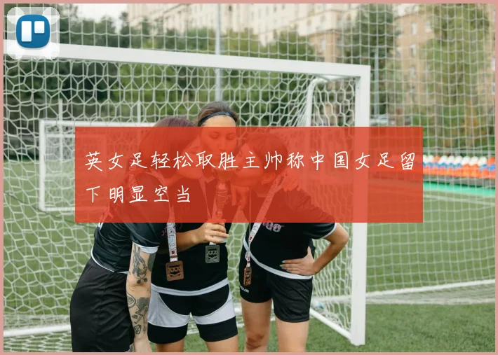 英女足轻松取胜主帅称中国女足留下明显空当