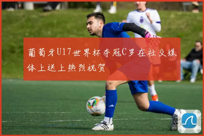 葡萄牙U17世界杯夺冠C罗在社交媒体上送上热烈祝贺