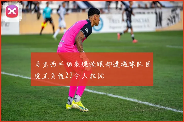 马克西半场表现抢眼却遭遇球队困境正负值23令人担忧