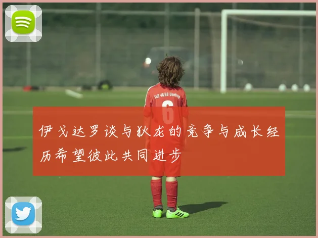 伊戈达罗谈与狄龙的竞争与成长经历希望彼此共同进步
