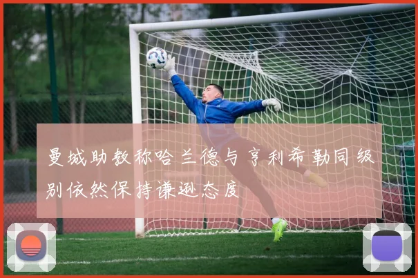 曼城助教称哈兰德与亨利希勒同级别依然保持谦逊态度