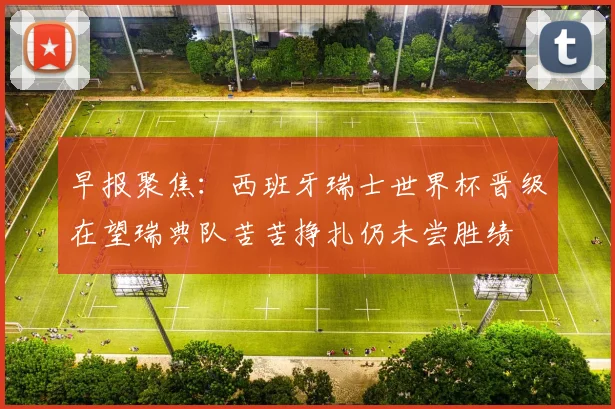 早报聚焦：西班牙瑞士世界杯晋级在望瑞典队苦苦挣扎仍未尝胜绩