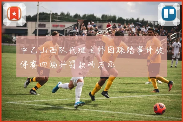 中乙山西队代理主帅因踩踏事件被停赛四场并罚款两万元