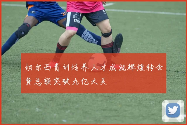 切尔西青训培养人才成就辉煌转会费总额突破九亿大关