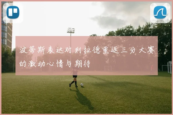 波蒂斯表达对利拉德重返三分大赛的激动心情与期待