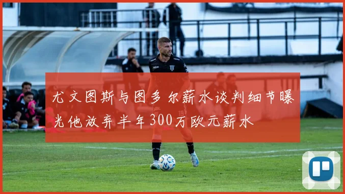 尤文图斯与图多尔薪水谈判细节曝光他放弃半年300万欧元薪水