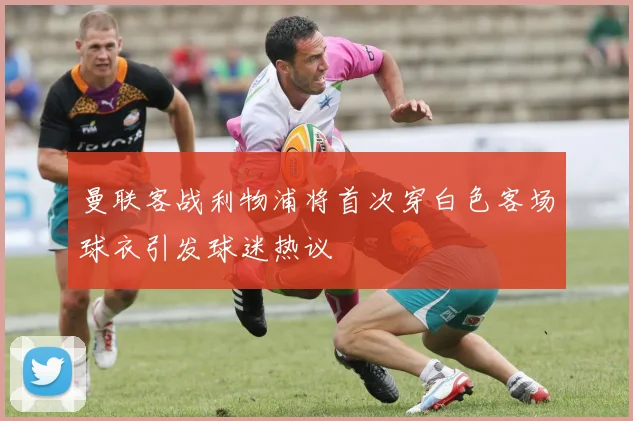 曼联客战利物浦将首次穿白色客场球衣引发球迷热议