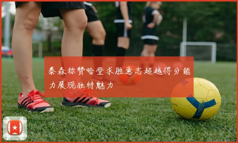 泰森称赞哈登求胜意志超越得分能力展现独特魅力