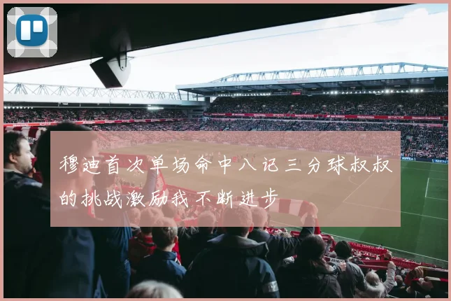 穆迪首次单场命中八记三分球叔叔的挑战激励我不断进步