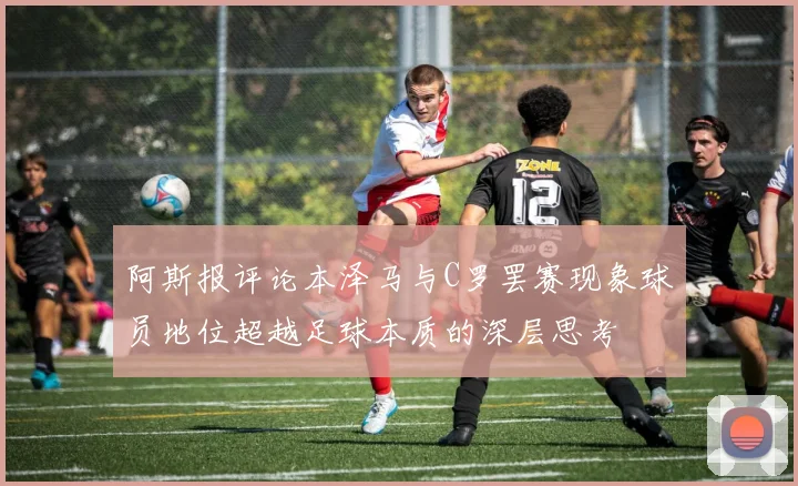 阿斯报评论本泽马与C罗罢赛现象球员地位超越足球本质的深层思考