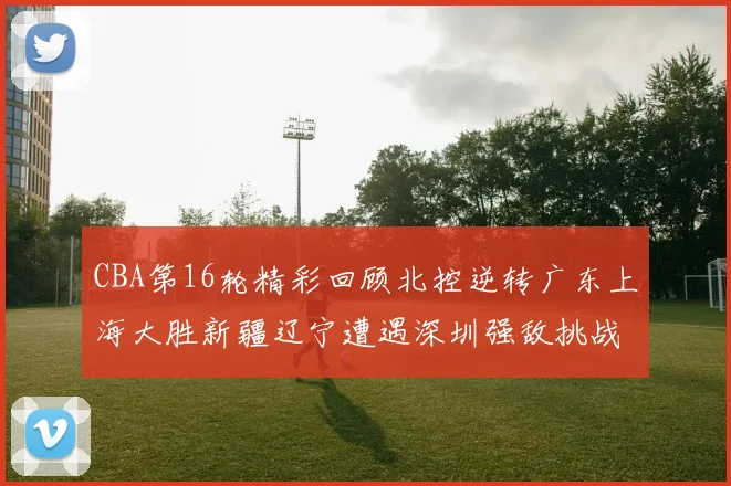 CBA第16轮精彩回顾北控逆转广东上海大胜新疆辽宁遭遇深圳强敌挑战