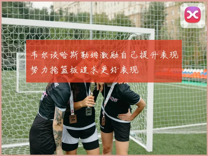 韦尔谈哈斯勒姆激励自己提升表现努力抢篮板追求更好表现