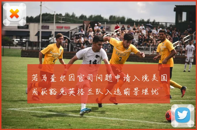 若马奎尔因官司问题申请入境美国或获豁免英格兰队入选前景堪忧