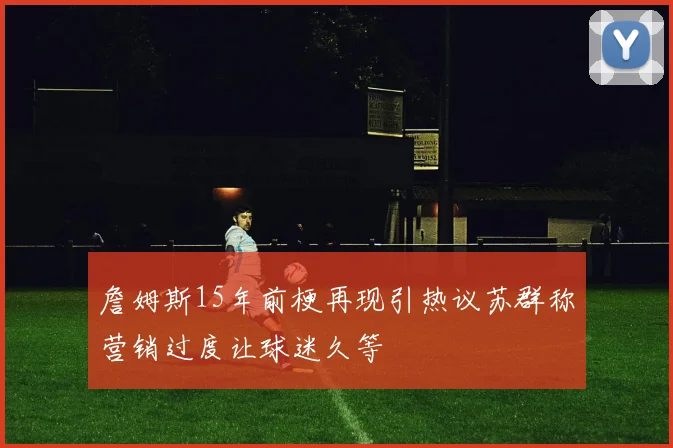 詹姆斯15年前梗再现引热议苏群称营销过度让球迷久等