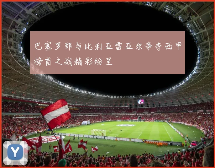 巴塞罗那与比利亚雷亚尔争夺西甲榜首之战精彩纷呈