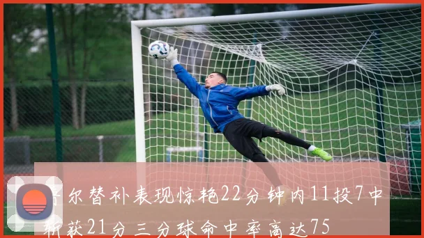 普尔替补表现惊艳22分钟内11投7中斩获21分三分球命中率高达75