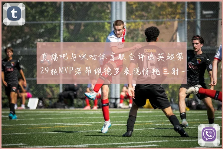 直播吧与咪咕体育联合评选英超第29轮MVP若昂佩德罗表现惊艳三射一传助球队获胜