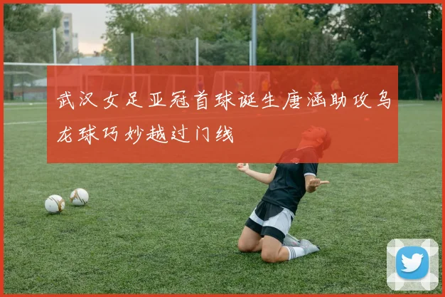 武汉女足亚冠首球诞生唐涵助攻乌龙球巧妙越过门线