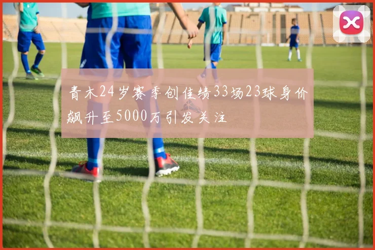 青木24岁赛季创佳绩33场23球身价飙升至5000万引发关注